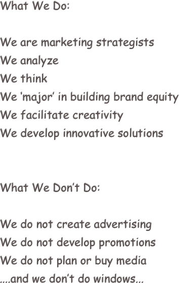 What We Do:

We are marketing strategists
We analyze
We think
We ‘major’ in building brand equity
We facilitate creativity
We develop innovative solutions


What We Don’t Do:

We do not create advertising
We do not develop promotions
We do not plan or buy media
....and we don’t do windows...

